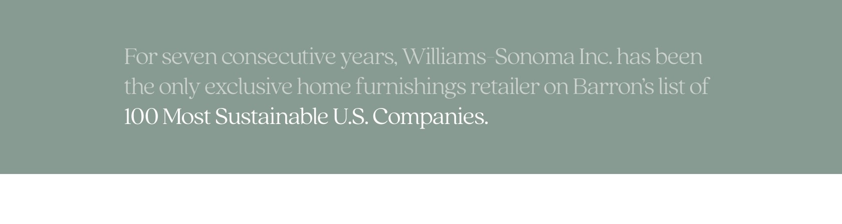 For seven consecutive years, Williams-Sonoma Inc. has been the only exclusive home furnishings retailer on Barron's list of 100 Most Sustainable U.S. Companies.